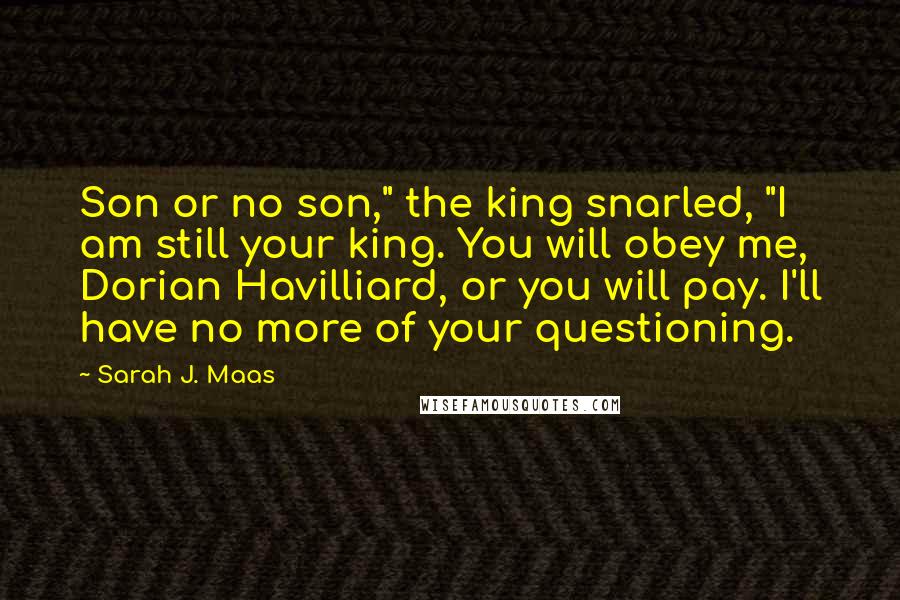 Sarah J. Maas Quotes: Son or no son," the king snarled, "I am still your king. You will obey me, Dorian Havilliard, or you will pay. I'll have no more of your questioning.