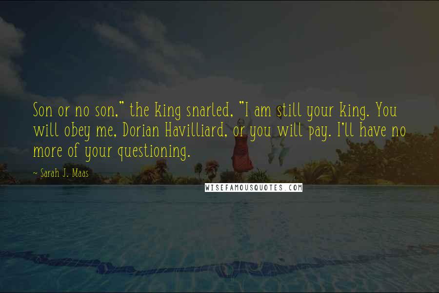 Sarah J. Maas Quotes: Son or no son," the king snarled, "I am still your king. You will obey me, Dorian Havilliard, or you will pay. I'll have no more of your questioning.