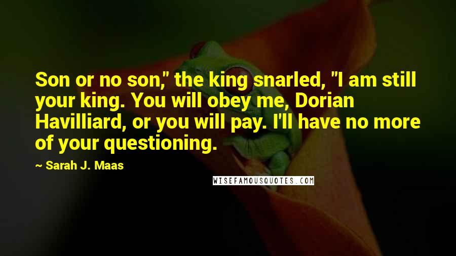 Sarah J. Maas Quotes: Son or no son," the king snarled, "I am still your king. You will obey me, Dorian Havilliard, or you will pay. I'll have no more of your questioning.