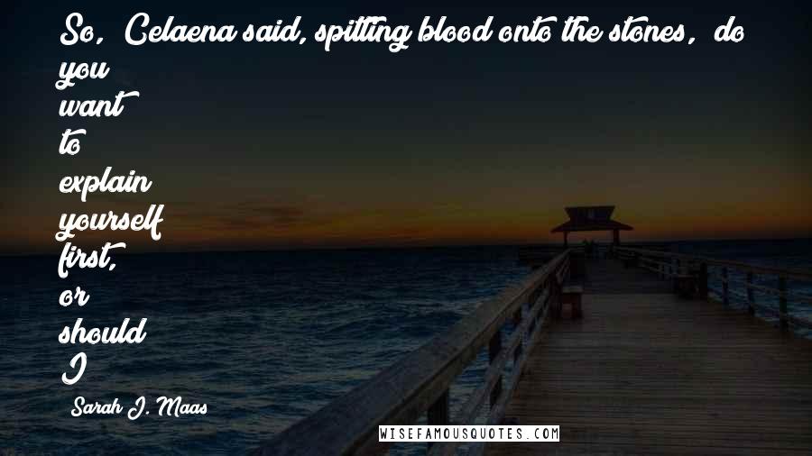 Sarah J. Maas Quotes: So," Celaena said, spitting blood onto the stones, "do you want to explain yourself first, or should I?