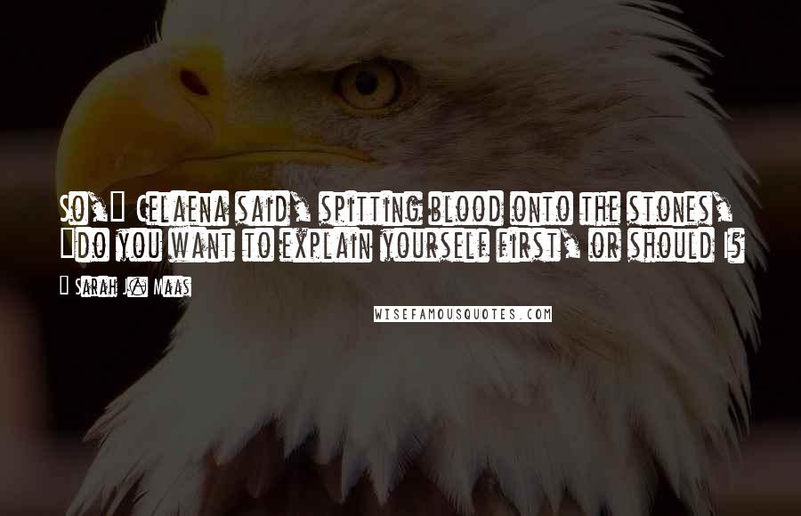 Sarah J. Maas Quotes: So," Celaena said, spitting blood onto the stones, "do you want to explain yourself first, or should I?