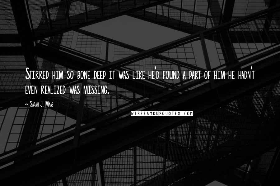 Sarah J. Maas Quotes: Stirred him so bone deep it was like he'd found a part of him he hadn't even realized was missing.