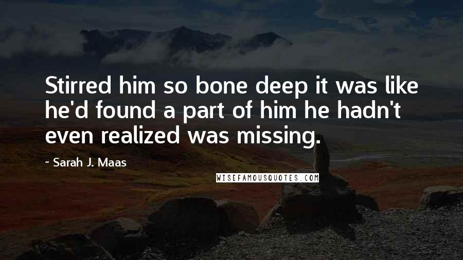 Sarah J. Maas Quotes: Stirred him so bone deep it was like he'd found a part of him he hadn't even realized was missing.