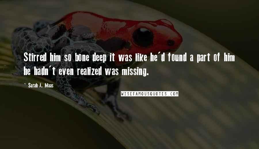 Sarah J. Maas Quotes: Stirred him so bone deep it was like he'd found a part of him he hadn't even realized was missing.