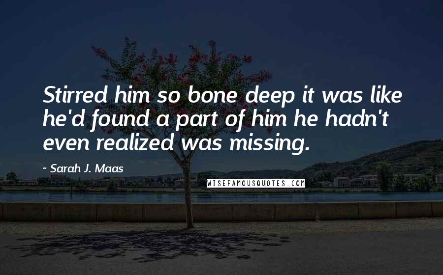 Sarah J. Maas Quotes: Stirred him so bone deep it was like he'd found a part of him he hadn't even realized was missing.