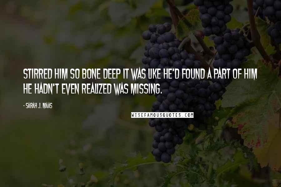 Sarah J. Maas Quotes: Stirred him so bone deep it was like he'd found a part of him he hadn't even realized was missing.