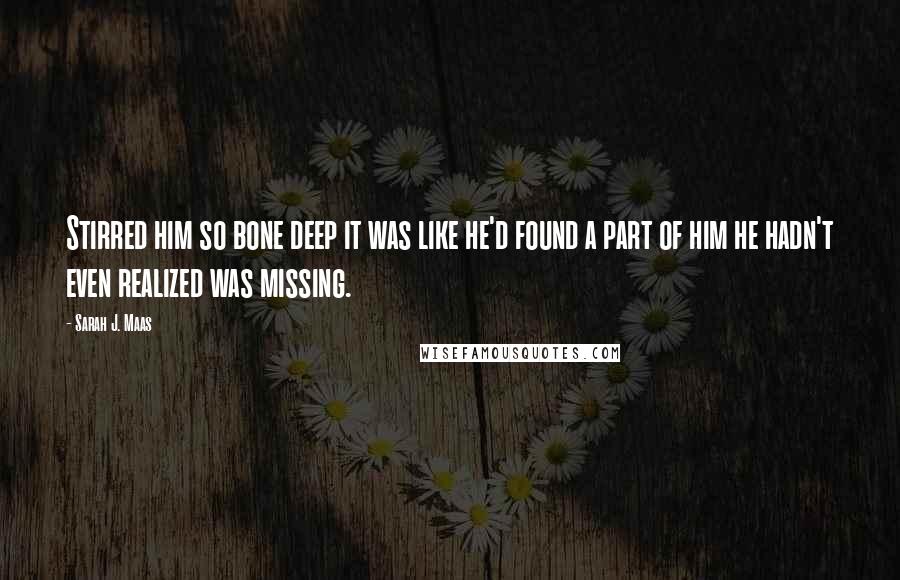Sarah J. Maas Quotes: Stirred him so bone deep it was like he'd found a part of him he hadn't even realized was missing.