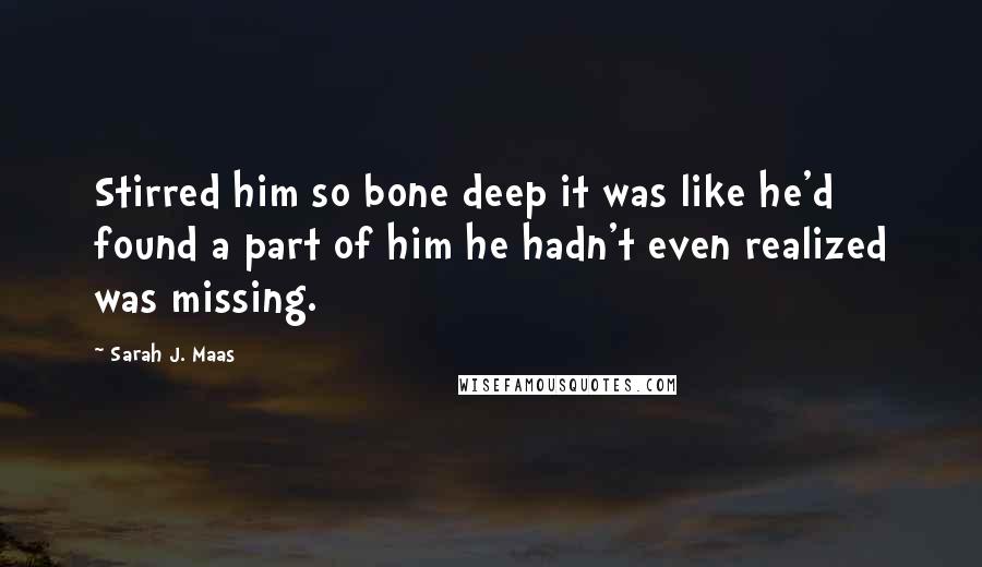 Sarah J. Maas Quotes: Stirred him so bone deep it was like he'd found a part of him he hadn't even realized was missing.