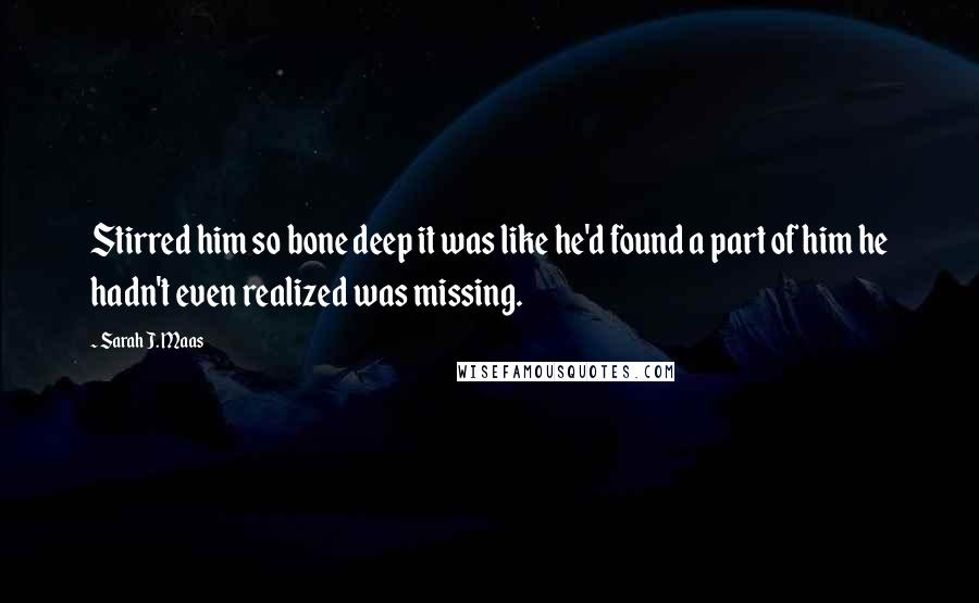 Sarah J. Maas Quotes: Stirred him so bone deep it was like he'd found a part of him he hadn't even realized was missing.