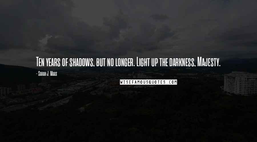 Sarah J. Maas Quotes: Ten years of shadows, but no longer. Light up the darkness, Majesty.