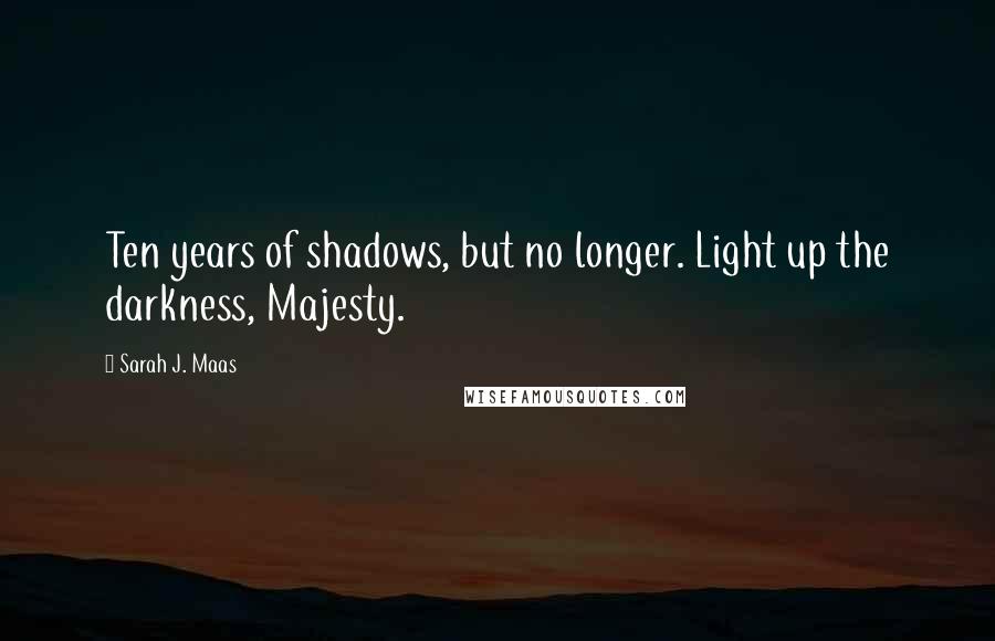 Sarah J. Maas Quotes: Ten years of shadows, but no longer. Light up the darkness, Majesty.