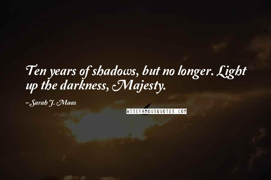 Sarah J. Maas Quotes: Ten years of shadows, but no longer. Light up the darkness, Majesty.