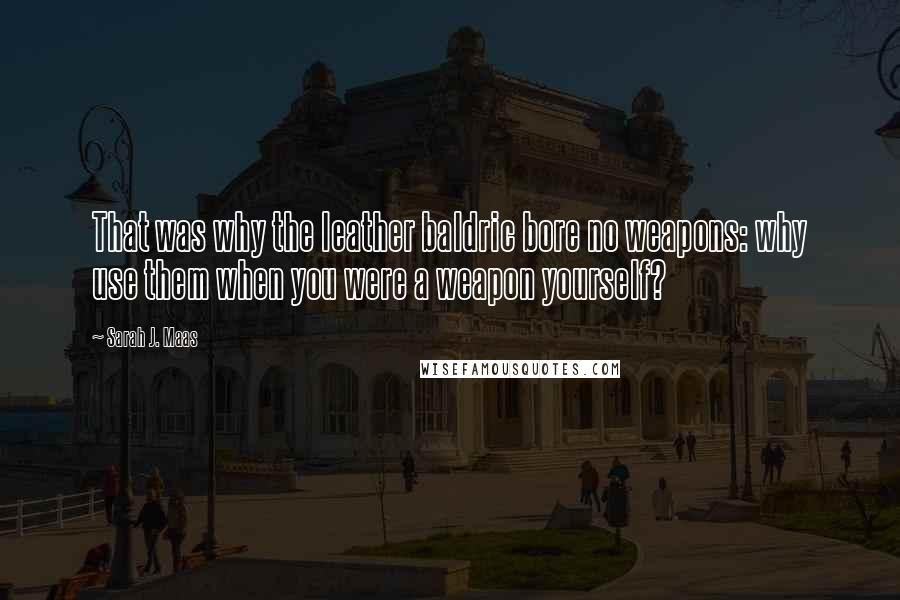 Sarah J. Maas Quotes: That was why the leather baldric bore no weapons: why use them when you were a weapon yourself?