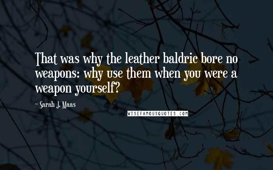 Sarah J. Maas Quotes: That was why the leather baldric bore no weapons: why use them when you were a weapon yourself?