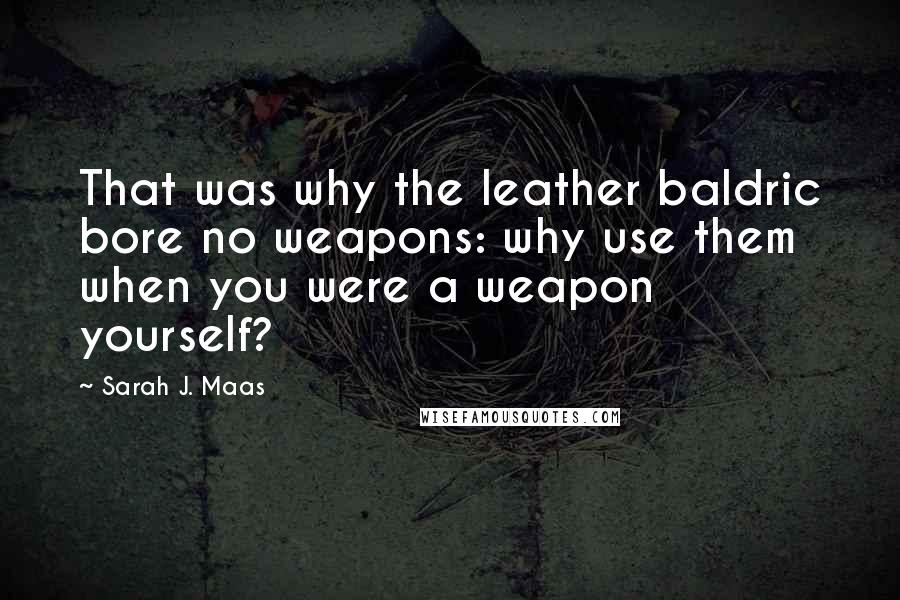 Sarah J. Maas Quotes: That was why the leather baldric bore no weapons: why use them when you were a weapon yourself?