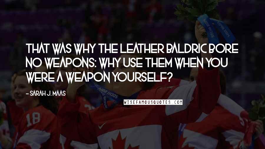 Sarah J. Maas Quotes: That was why the leather baldric bore no weapons: why use them when you were a weapon yourself?