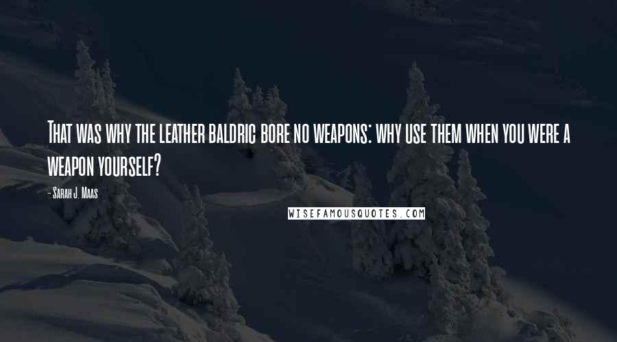 Sarah J. Maas Quotes: That was why the leather baldric bore no weapons: why use them when you were a weapon yourself?