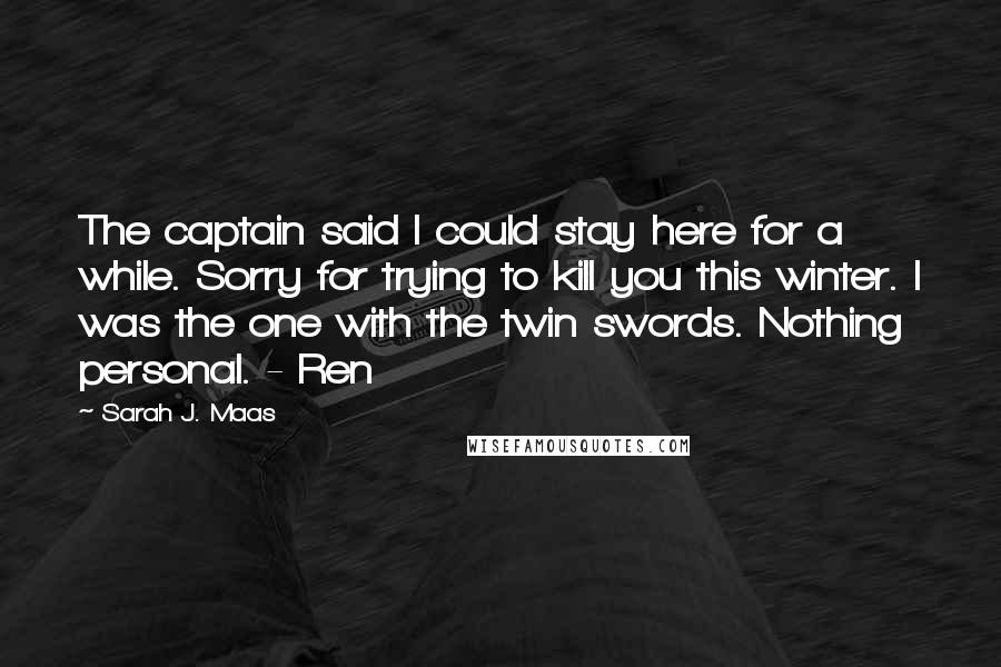 Sarah J. Maas Quotes: The captain said I could stay here for a while. Sorry for trying to kill you this winter. I was the one with the twin swords. Nothing personal. - Ren