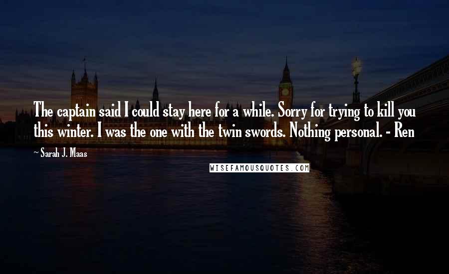 Sarah J. Maas Quotes: The captain said I could stay here for a while. Sorry for trying to kill you this winter. I was the one with the twin swords. Nothing personal. - Ren