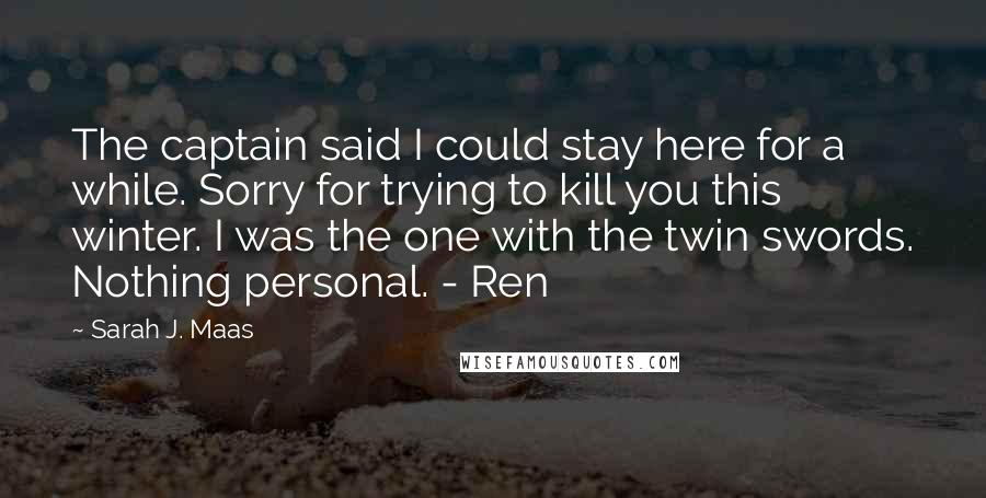 Sarah J. Maas Quotes: The captain said I could stay here for a while. Sorry for trying to kill you this winter. I was the one with the twin swords. Nothing personal. - Ren