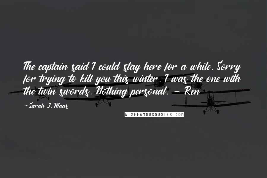 Sarah J. Maas Quotes: The captain said I could stay here for a while. Sorry for trying to kill you this winter. I was the one with the twin swords. Nothing personal. - Ren