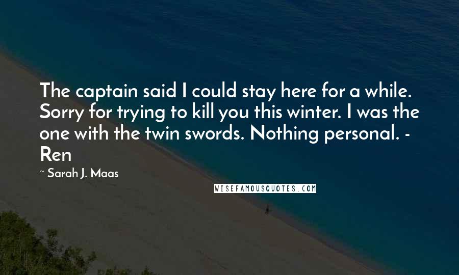 Sarah J. Maas Quotes: The captain said I could stay here for a while. Sorry for trying to kill you this winter. I was the one with the twin swords. Nothing personal. - Ren