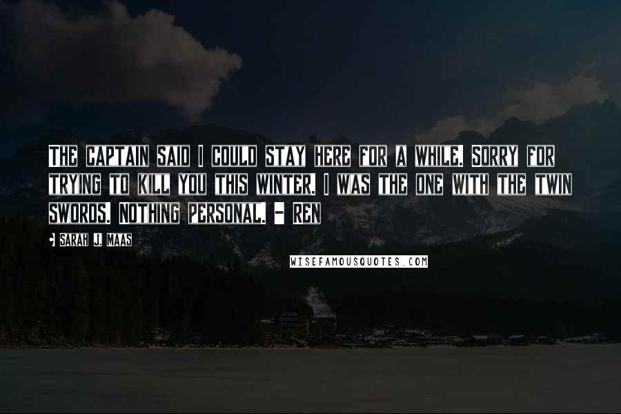 Sarah J. Maas Quotes: The captain said I could stay here for a while. Sorry for trying to kill you this winter. I was the one with the twin swords. Nothing personal. - Ren