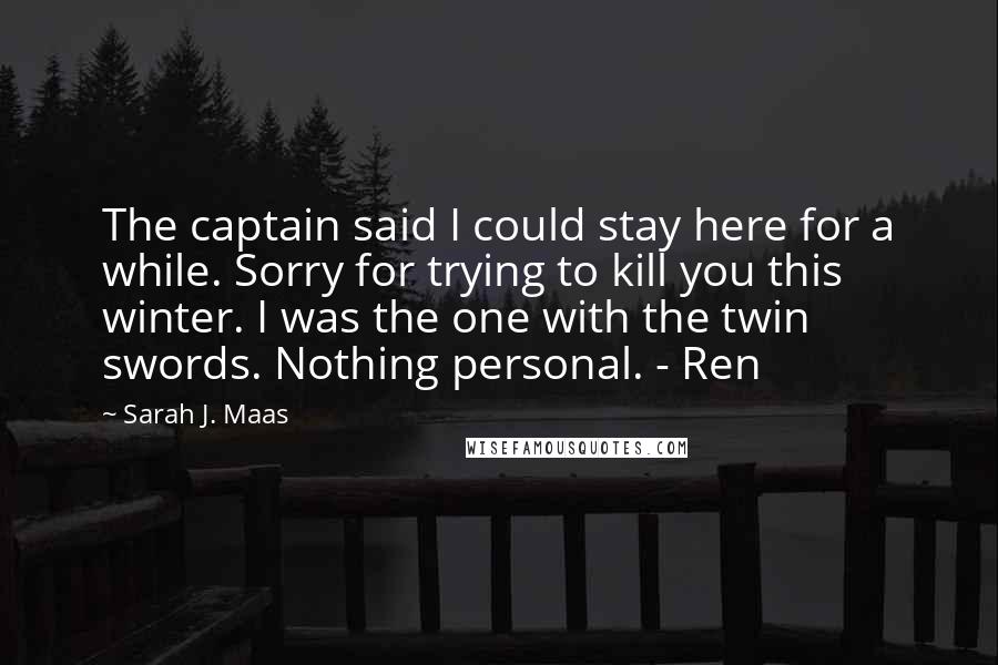 Sarah J. Maas Quotes: The captain said I could stay here for a while. Sorry for trying to kill you this winter. I was the one with the twin swords. Nothing personal. - Ren