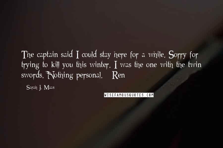 Sarah J. Maas Quotes: The captain said I could stay here for a while. Sorry for trying to kill you this winter. I was the one with the twin swords. Nothing personal. - Ren