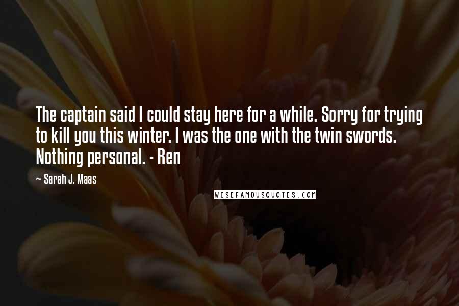 Sarah J. Maas Quotes: The captain said I could stay here for a while. Sorry for trying to kill you this winter. I was the one with the twin swords. Nothing personal. - Ren