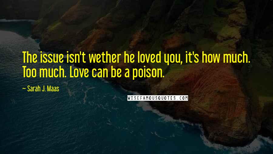Sarah J. Maas Quotes: The issue isn't wether he loved you, it's how much. Too much. Love can be a poison.