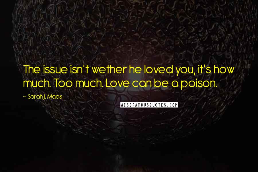 Sarah J. Maas Quotes: The issue isn't wether he loved you, it's how much. Too much. Love can be a poison.