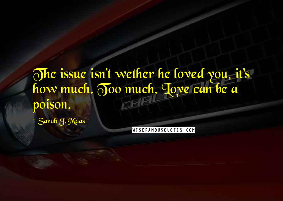 Sarah J. Maas Quotes: The issue isn't wether he loved you, it's how much. Too much. Love can be a poison.