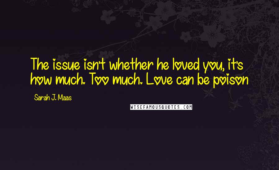 Sarah J. Maas Quotes: The issue isn't whether he loved you, it's how much. Too much. Love can be poison