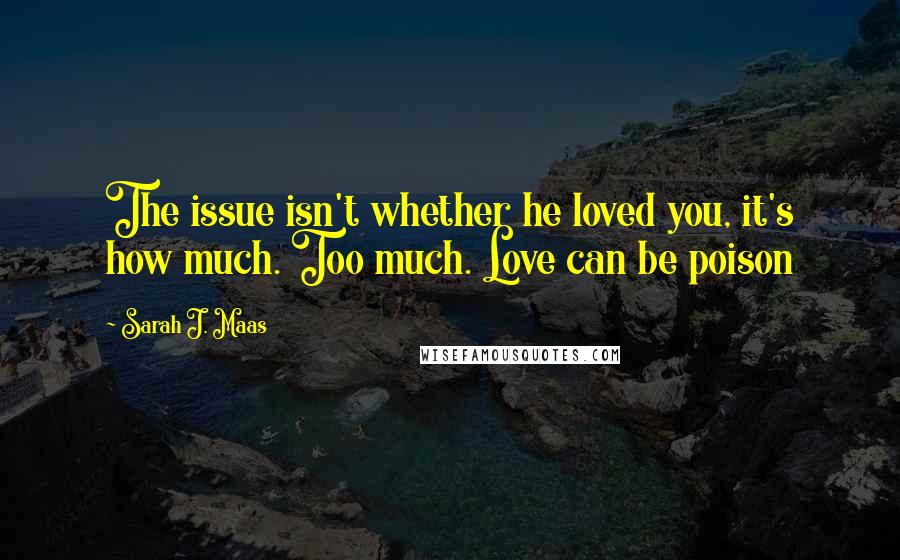 Sarah J. Maas Quotes: The issue isn't whether he loved you, it's how much. Too much. Love can be poison