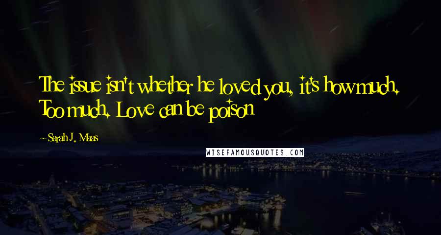 Sarah J. Maas Quotes: The issue isn't whether he loved you, it's how much. Too much. Love can be poison