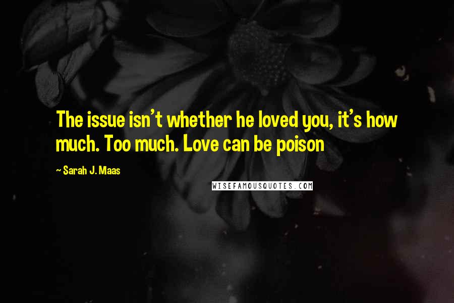 Sarah J. Maas Quotes: The issue isn't whether he loved you, it's how much. Too much. Love can be poison