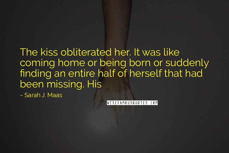 Sarah J. Maas Quotes: The kiss obliterated her. It was like coming home or being born or suddenly finding an entire half of herself that had been missing. His