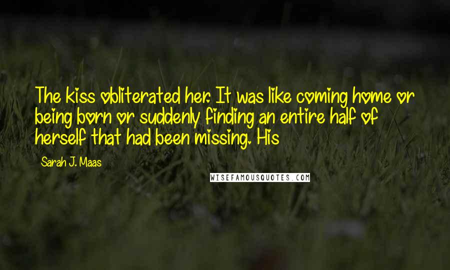 Sarah J. Maas Quotes: The kiss obliterated her. It was like coming home or being born or suddenly finding an entire half of herself that had been missing. His