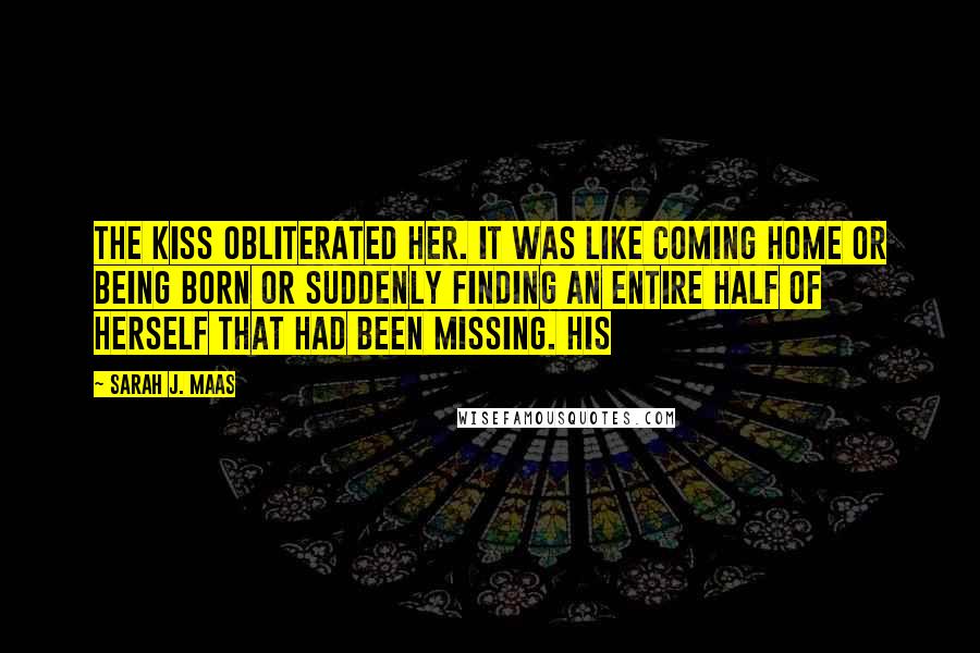 Sarah J. Maas Quotes: The kiss obliterated her. It was like coming home or being born or suddenly finding an entire half of herself that had been missing. His