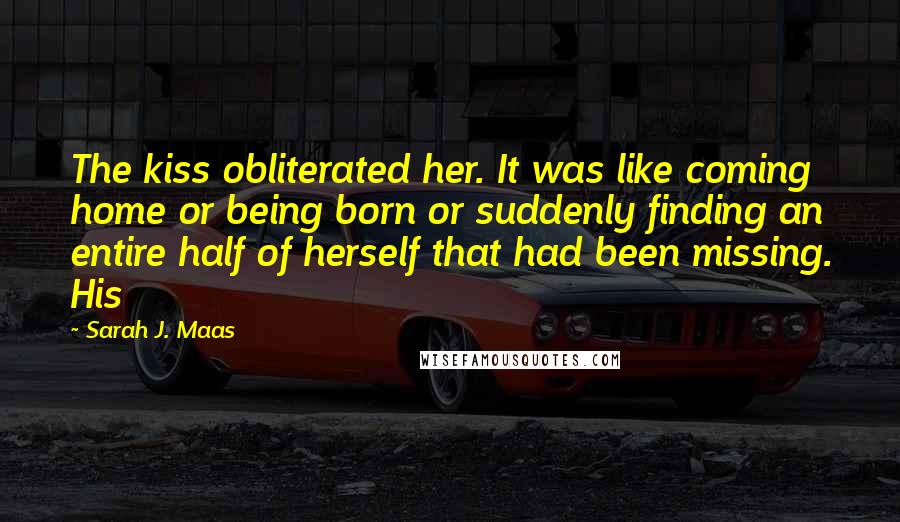Sarah J. Maas Quotes: The kiss obliterated her. It was like coming home or being born or suddenly finding an entire half of herself that had been missing. His