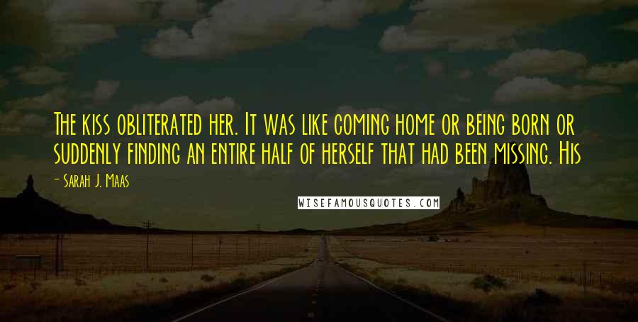 Sarah J. Maas Quotes: The kiss obliterated her. It was like coming home or being born or suddenly finding an entire half of herself that had been missing. His