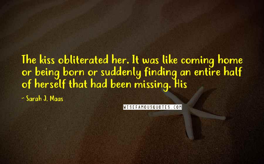Sarah J. Maas Quotes: The kiss obliterated her. It was like coming home or being born or suddenly finding an entire half of herself that had been missing. His
