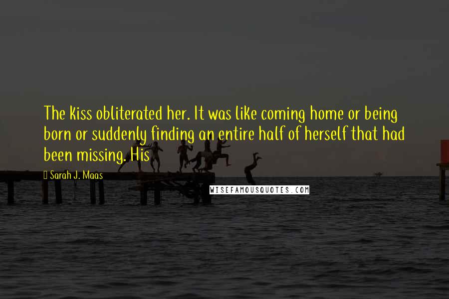 Sarah J. Maas Quotes: The kiss obliterated her. It was like coming home or being born or suddenly finding an entire half of herself that had been missing. His