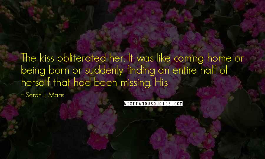 Sarah J. Maas Quotes: The kiss obliterated her. It was like coming home or being born or suddenly finding an entire half of herself that had been missing. His