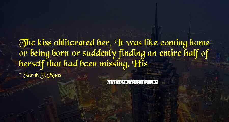 Sarah J. Maas Quotes: The kiss obliterated her. It was like coming home or being born or suddenly finding an entire half of herself that had been missing. His