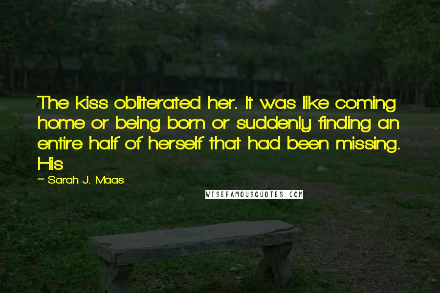 Sarah J. Maas Quotes: The kiss obliterated her. It was like coming home or being born or suddenly finding an entire half of herself that had been missing. His
