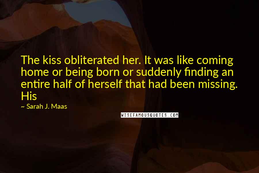 Sarah J. Maas Quotes: The kiss obliterated her. It was like coming home or being born or suddenly finding an entire half of herself that had been missing. His