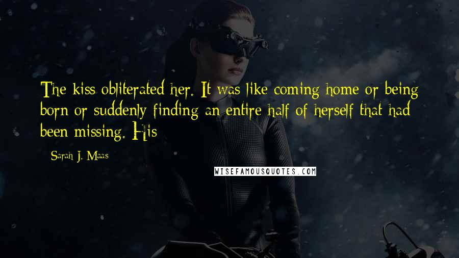 Sarah J. Maas Quotes: The kiss obliterated her. It was like coming home or being born or suddenly finding an entire half of herself that had been missing. His