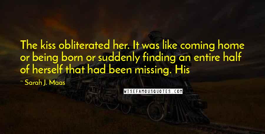 Sarah J. Maas Quotes: The kiss obliterated her. It was like coming home or being born or suddenly finding an entire half of herself that had been missing. His